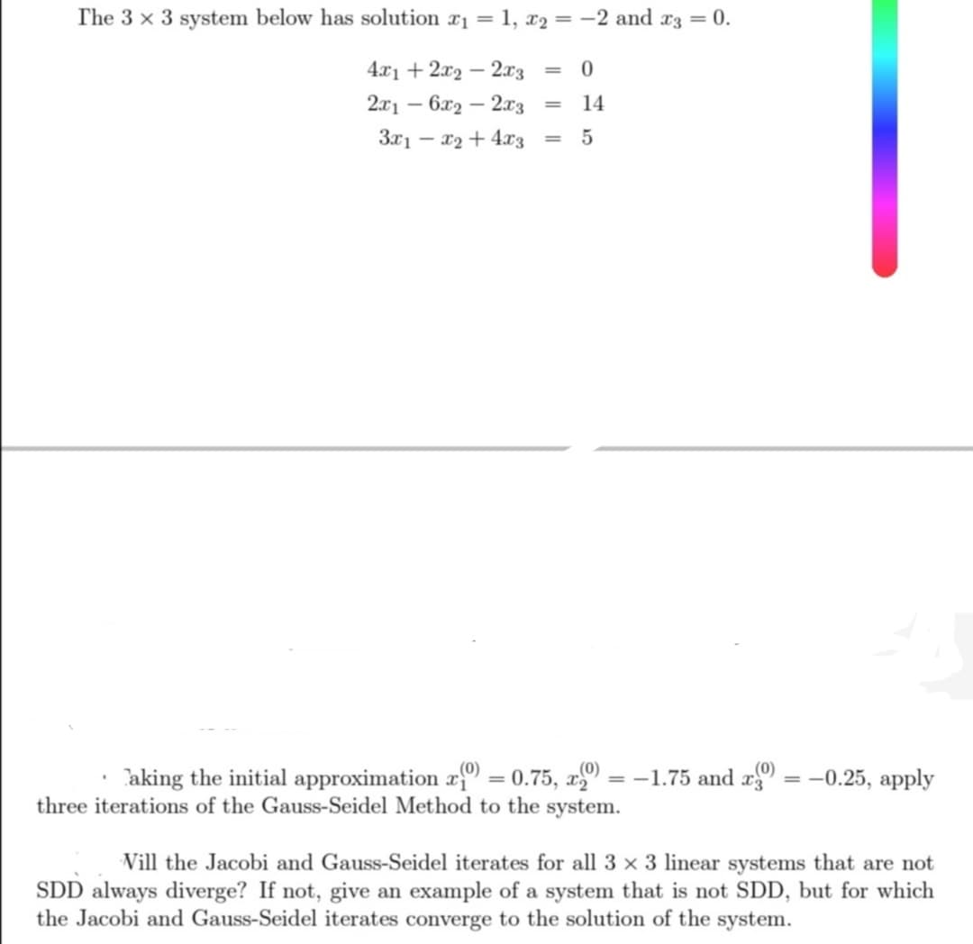 The 3 x 3 system below has solution x₁ = 1, 2 = -2 and x3 = 0.
4x1 + 2x2 - 2x3 = 0
2x16x22x3
= 14
3x1x2 + 4x3 = 5
(0)
aking the initial approximation (0) = 0.75, x
three iterations of the Gauss-Seidel Method to the system.
(0)
= -1.75 and x = -0.25, apply
Vill the Jacobi and Gauss-Seidel iterates for all 3 x 3 linear systems that are not
SDD always diverge? If not, give an example of a system that is not SDD, but for which
the Jacobi and Gauss-Seidel iterates converge to the solution of the system.