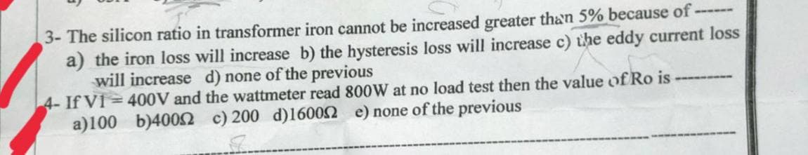 3- The silicon ratio in transformer iron cannot be increased greater than 5% because of ------
a) the iron loss will increase b) the hysteresis loss will increase c) the eddy current loss
will increase d) none of the previous
4- If Vi= 400V and the wattmeter read 800W at no load test then the value of Ro is
a)100 b)40052 c) 200 d)160052 e) none of the previous