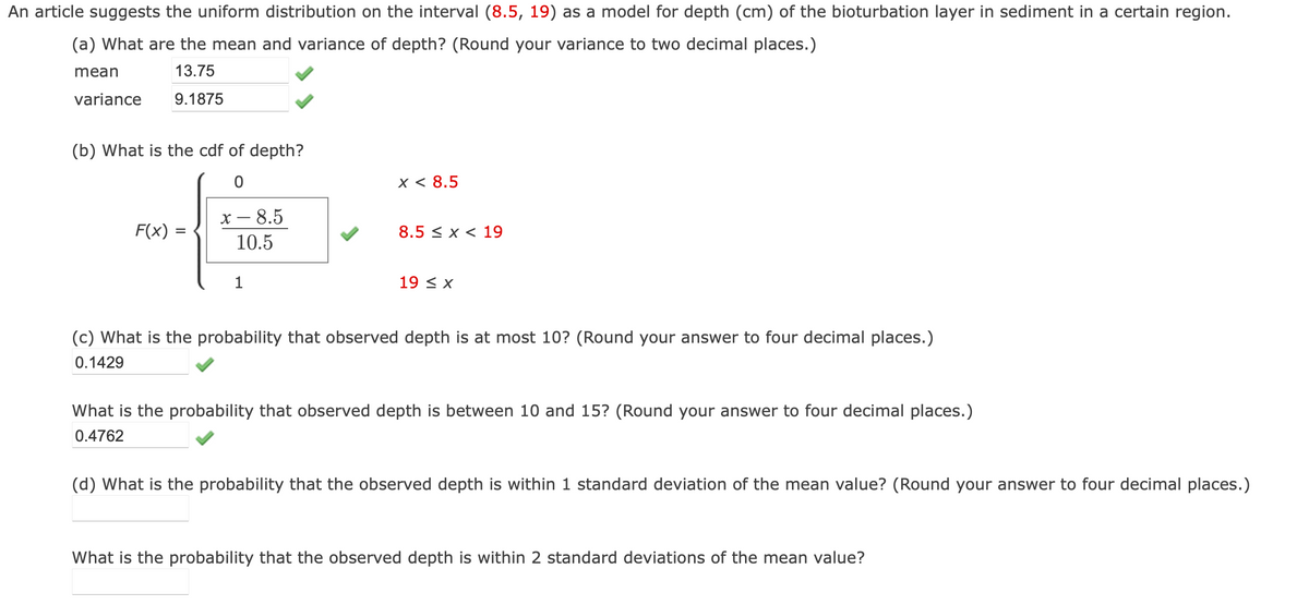 An article suggests the uniform distribution on the interval (8.5, 19) as a model for depth (cm) of the bioturbation layer in sediment in a certain region.
(a) What are the mean and variance of depth? (Round your variance to two decimal places.)
mean
13.75
9.1875
variance
(b) What is the cdf of depth?
0
F(x) =
=
x - 8.5
10.5
1
x < 8.5
8.5 x 19
19 ≤ x
(c) What is the probability that observed depth is at most 10? (Round your answer to four decimal places.)
0.1429
What is the probability that observed depth is between 10 and 15? (Round your answer to four decimal places.)
0.4762
(d) What is the probability that the observed depth is within 1 standard deviation of the mean value? (Round your answer to four decimal places.)
What is the probability that the observed depth is within 2 standard deviations of the mean value?