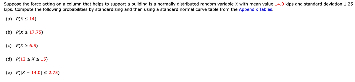 Suppose the force acting on a column that helps to support a building is a normally distributed random variable X with mean value 14.0 kips and standard deviation 1.25
kips. Compute the following probabilities by standardizing and then using a standard normal curve table from the Appendix Tables.
(a) P(X ≤ 14)
(b) P(X ≤ 17.75)
(c) P(X ≥ 6.5)
(d) P(12 ≤ x ≤ 15)
(e) P(|X - 14.0| ≤ 2.75)