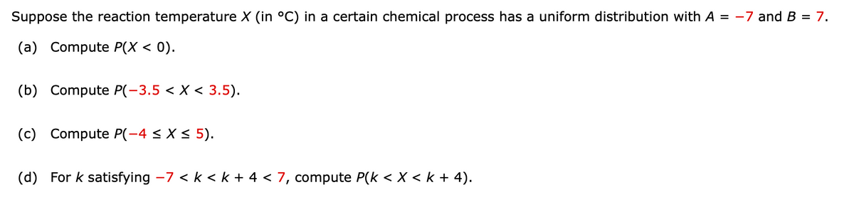 Suppose the reaction temperature \( X \) (in °C) in a certain chemical process has a uniform distribution with \( A = -7 \) and \( B = 7 \).

(a) Compute \( P(X < 0) \).

(b) Compute \( P(-3.5 < X < 3.5) \).

(c) Compute \( P(-4 \leq X \leq 5) \).

(d) For \( k \) satisfying \( -7 < k < k + 4 < 7 \), compute \( P(k < X < k + 4) \).