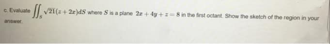 c. Evaluate
V21(z+ 2z)dS where S is a plane 2z+ 4y + z=8 in the first octant. Show the sketch of the region in your
answer.
