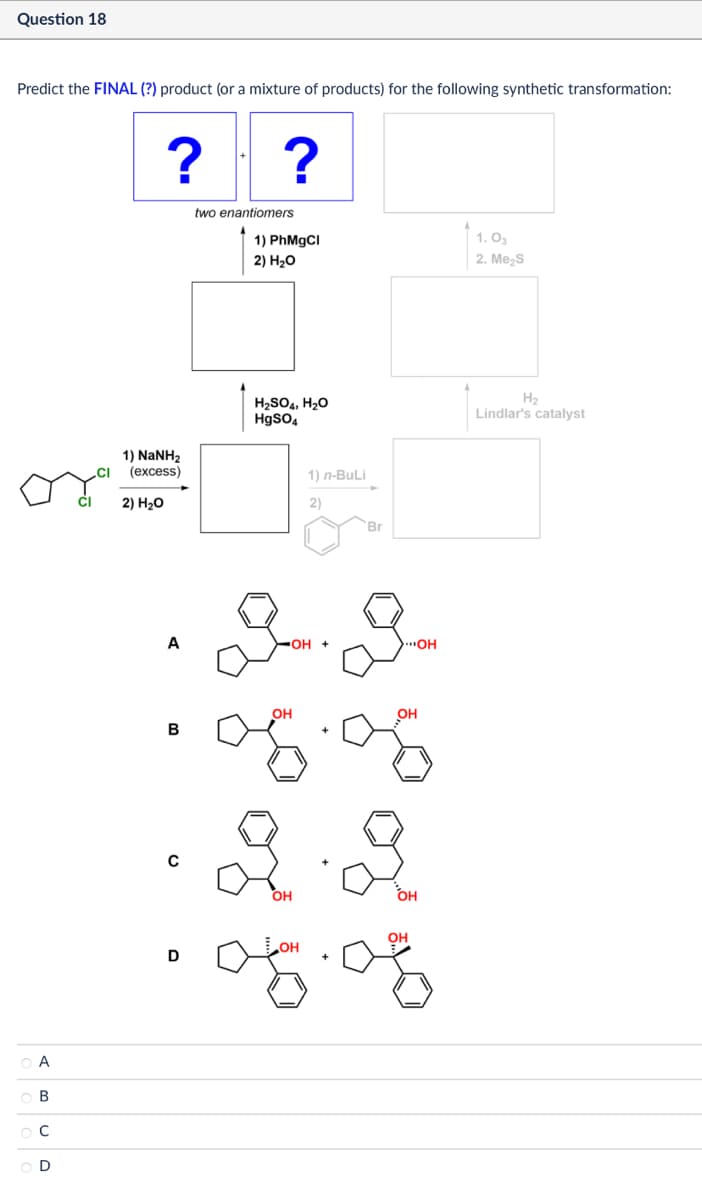 Question 18
Predict the FINAL (?) product (or a mixture of products) for the following synthetic transformation:
?
?
two enantiomers
1) PhMgCl
2) H₂O
1. 03
2. Me₂S
1) NaNH,
(excess)
2) H₂O
H2SO4, H₂O
HgSO4
1) n-BuLi
2)
Br
16
Α
ABCD
ос
H2
Lindlar's catalyst
22
A
▪OH +
...OH
B
с
D
OH
08.08
2.2
OH
OH
OH
05.08