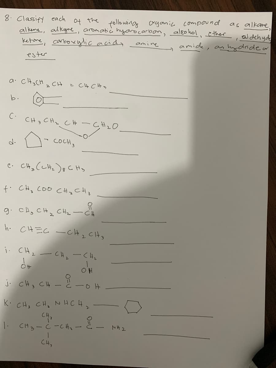 8. Classify each
alkene, alkyne., aromatic hydrocarbon, aleohol,ther
ketone, carboxylic acidy
Of the
following organic compound
as alkane
, aldehyde
amide, an hydrideor
amine
ester
a. CHs CH z CH
こ C4C4っ
b.
C.
CH3 CHz CH -
CH2O
d.
COCH3
e. CHz (cHz)8 C Hy
f. CHz COO CHz CHz
9. cH, CH, CHz-CH
h. CH EC - CHz Ctg
i: CHz
CH,-く4。
J. cH, C4 - と一6H
K: CHs CH, NH CH>
1. CH3 - C-C Hz
トH2
CH,
