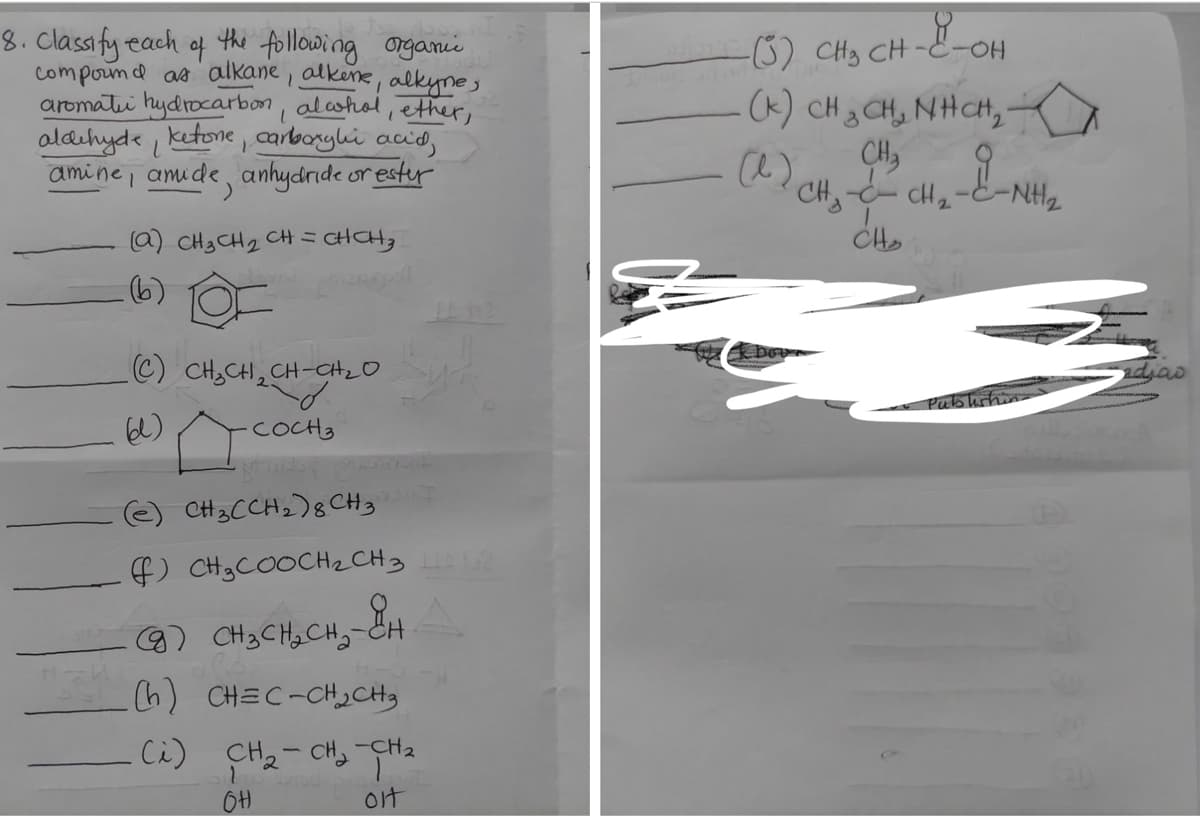 (6) CHy CH --OH
(K) CH 3 CH, NHCH,
CH,
CH2
8. Classify each
the following ongani
of
compound as alkane , alkene, alkynes
aromati hydrocarbon, alcohol, ether,
aldihyde ketone , carboryki acid,
amine , amude, anhydride or estyr
1.
P.
a) CH3 CH2 CH =CHCH,
6)
C) CH3CH, CH-CH_O
adjao
Pubhshin
COCH3
(e) CH3CCH2)8 CH3
f) CH3COOCH2 CH3
9) CH3CH2CH,-CH
h) CHEC-CH2CH
Cà)
CH2- CH, -CH2
ot
