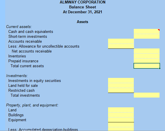 ALMWAY CORPORATION
Balance Sheet
At December 31, 2021
Assets
Current assets:
Cash and cash equivalents
Short-term investments
Accounts receivable
Less: Allowance for uncollectible accounts
Net accounts receivable
Inventories
Prepaid insurance
Total current assets
Investments:
Investments in equity securities
Land held for sale
Restricted cash
Total investments
Property, plant, and equipment:
Land
Buildings
Equipment
Less: Accumulated depreciation-buildinas
