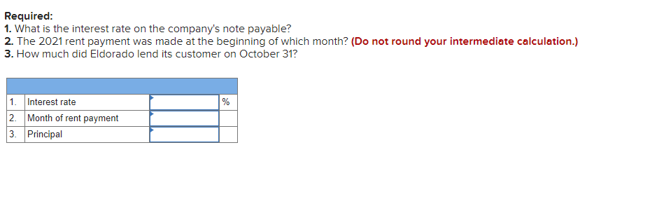 Required:
1. What is the interest rate on the company's note payable?
2. The 2021 rent payment was made at the beginning of which month? (Do not round your intermediate calculation.)
3. How much did Eldorado lend its customer on October 31?
1. Interest rate
2. Month of rent payment
3. Principal
%
