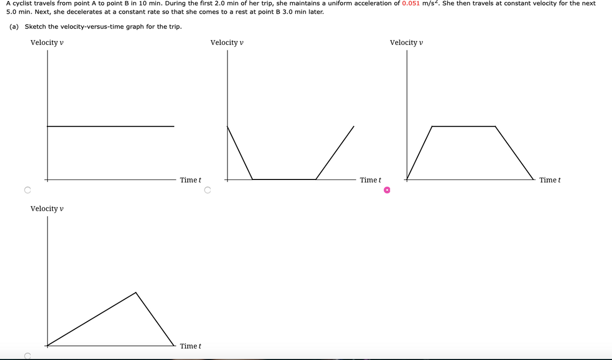 A cyclist travels from point A to point B in 10 min. During the first 2.0 min of her trip, she maintains a uniform acceleration of 0.051 m/s2. She then travels at constant velocity for the next
5.0 min. Next, she decelerates at a constant rate so that she comes to a rest at point B 3.0 min later.
(a) Sketch the velocity-versus-time graph for the trip.
Velocity v
Velocity v
Velocity v
Time t
Time t
Time t
Velocity v
Time t
