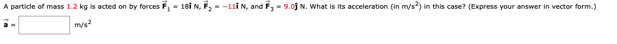 A particle of mass 1.2 kg is acted on by forces F, = 18î N, F, = -11î N, and F, = 9.0j N. What is its acceleration (in m/s?) in this case? (Express your answer in vector form.)
m/s?
