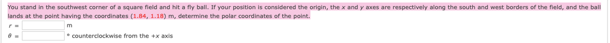 You stand in the southwest corner of a square field and hit a fly ball. If your position is considered the origin, the x and y axes are respectively along the south and west borders of the field, and the ball
lands at the point having the coordinates (1.84, 1.18) m, determine the polar coordinates of the point.
r =
° counterclockwise from the +x axis
