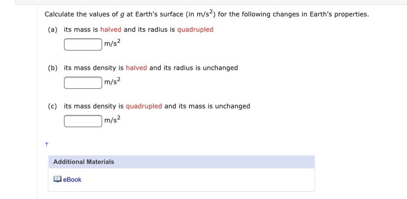 Calculate the values of g at Earth's surface (in m/s?) for the following changes in Earth's properties.
(a) its mass is halved and its radius is quadrupled
|m/s?
(b) its mass density is halved and its radius is unchanged
m/s?
(c) its mass density is quadrupled and its mass is unchanged
|m/s2
Additional Materials
еВook
