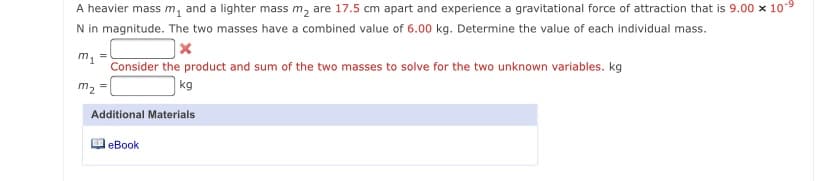 A heavier mass m, and a lighter mass m, are 17.5 cm apart and experience a gravitational force of attraction that is 9.00 x 10-9
N in magnitude. The two masses have a combined value of 6.00 kg. Determine the value of each individual mass.
m1
Consider the product and sum of the two masses to solve for the two unknown variables. kg
m2 =
|kg
Additional Materials
еВook
