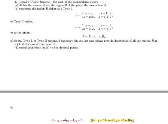 1. (Areas of Plane Regions). For each of the subproblems below:
(a) sketch the curves, shade the region Rof the plane the curves bound;
(b) represent the region Reither as a Type I,
I= a,
R=
- g(z), y = f(z)):
or Type II region,
y=d
(ェ=(y), エ= f(y))
R=
or as the union
R= R1 U...U R.
of several Type I, or Type II regions, if necesary (in the last case please provide description of all the regions R,);
(c) find the area of the region R;
(d) round your result in (c) to five decimal places.
(i) y= 12 - z, y =- 10z|
