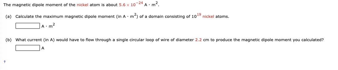 The magnetic dipole moment of the nickel atom is about 5.6 x 10-24 A· m2.
(a) Calculate the maximum magnetic dipole moment (in A •m²) of a domain consisting of 1019 nickel atoms.
A: m2
(b) What current (in A) would have to flow through a single circular loop of wire of diameter 2.2 cm to produce the magnetic dipole moment you calculated?
A
