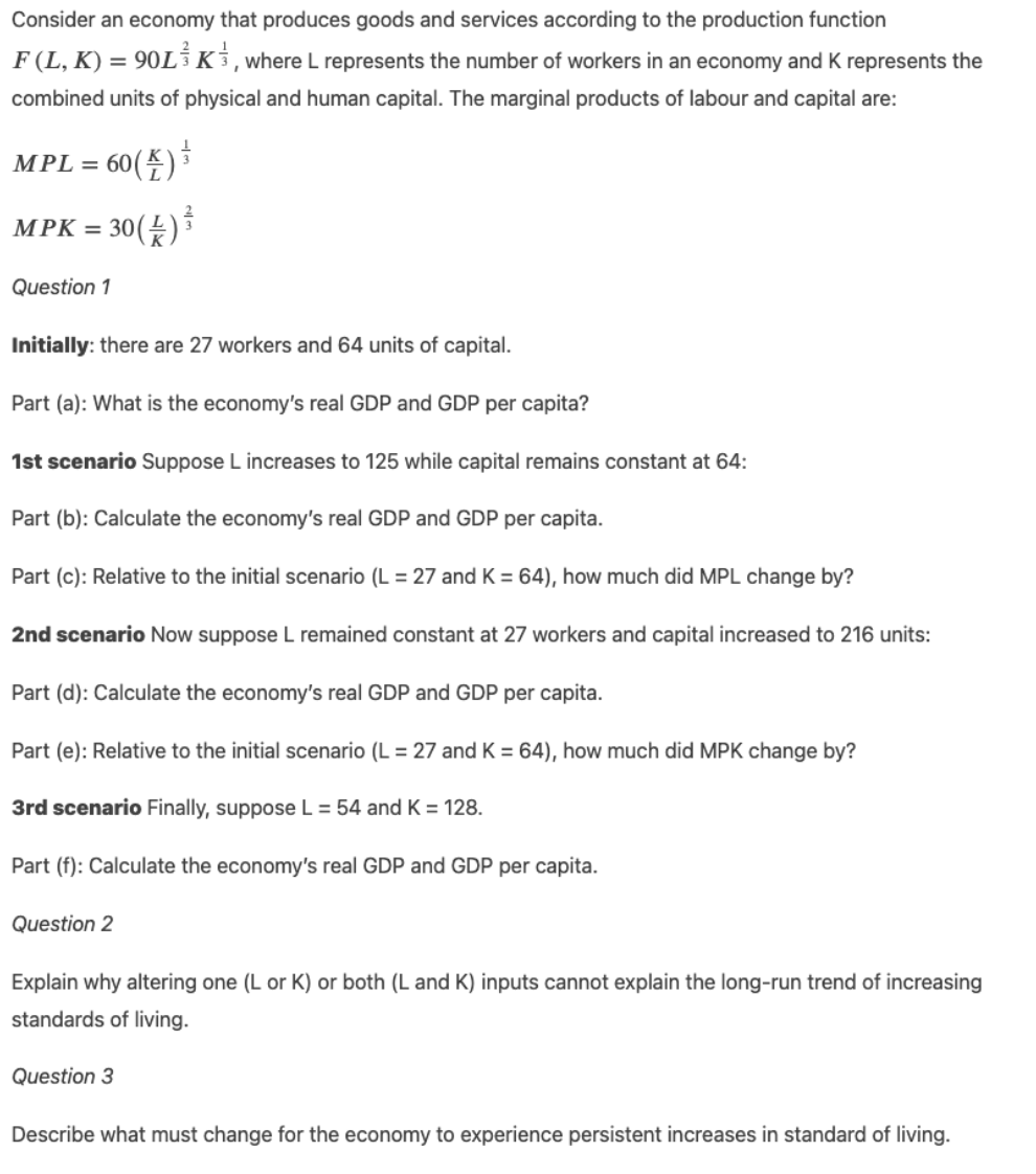 Consider an economy that produces goods and services according to the production function
F (L, K) = 90L Ki,where L represents the number of workers in an economy and K represents the
combined units of physical and human capital. The marginal products of labour and capital are:
(登)
MPL = 60
30(£)
MPK =
Question 1
Initially: there are 27 workers and 64 units of capital.
Part (a): What is the economy's real GDP and GDP per capita?
1st scenario Suppose L increases to 125 while capital remains constant at 64:
Part (b): Calculate the economy's real GDP and GDP per capita.
Part (c): Relative to the initial scenario (L = 27 and K = 64), how much did MPL change by?
2nd scenario Now suppose L remained constant at 27 workers and capital increased to 216 units:
Part (d): Calculate the economy's real GDP and GDP per capita.
Part (e): Relative to the initial scenario (L = 27 and K = 64), how much did MPK change by?
3rd scenario Finally, suppose L = 54 and K = 128.
Part (f): Calculate the economy's real GDP and GDP per capita.
Question 2
Explain why altering one (L or K) or both (L and K) inputs cannot explain the long-run trend of increasing
standards of living.
Question 3
Describe what must change for the economy to experience persistent increases in standard of living.
