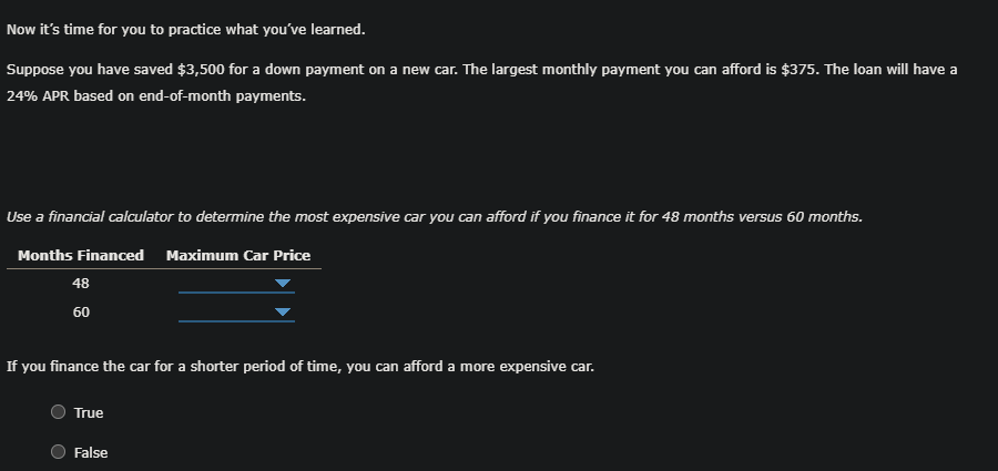 Now it's time for you to practice what you've learned.
Suppose you have saved $3,500 for a down payment on a new car. The largest monthly payment you can afford is $375. The loan will have a
24% APR based on end-of-month payments.
Use a financial calculator to determine the most expensive car you can afford if you finance it for 48 months versus 60 months.
Months Financed Maximum Car Price
48
60
If you finance the car for a shorter period of time, you can afford a more expensive car.
True
False