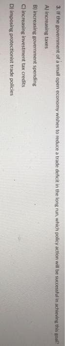 3. If the government of a small open economy wishes to reduce a trade deficit in the long run, which policy action will be successful in achieving this goal?
A) increasing taxes
B) increasing government spending
C) increasing investment tax credits
D) imposing protectionist trade policies