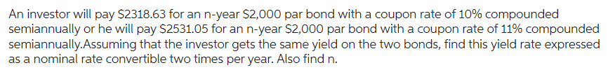 An investor will pay $2318.63 for an n-year $2,000 par bond with a coupon rate of 10% compounded
semiannually or he will pay $2531.05 for an n-year $2,000 par bond with a coupon rate of 11% compounded
semiannually. Assuming that the investor gets the same yield on the two bonds, find this yield rate expressed
as a nominal rate convertible two times per year. Also find n.