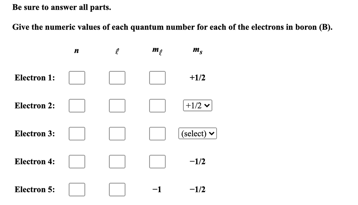 Be sure to answer all parts.
Give the numeric values of each quantum number for each of the electrons in boron (B).
me
ms
Electron 1:
+1/2
Electron 2:
+1/2 v
Electron 3:
(select)
Electron 4:
-1/2
Electron 5:
-1
-1/2
