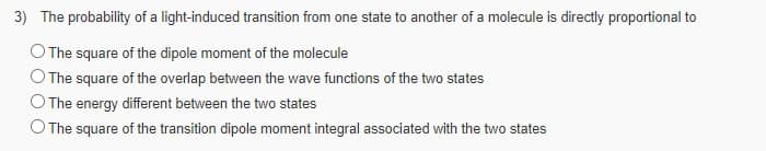 3) The probability of a light-induced transition from one state to another of a molecule is directly proportional to
OThe square of the dipole moment of the molecule
O The square of the overlap between the wave functions of the two states
The energy different between the two states
O The square of the transition dipole moment integral associated with the two states
