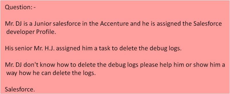 Question: -
Mr. DJ is a Junior salesforce in the Accenture and he is assigned the Salesforce
developer Profile.
His senior Mr. H.J. assigned him a task to delete the debug logs.
Mr. DJ don't know how to delete the debug logs please help him or show him a
way how he can delete the logs.
Salesforce.
