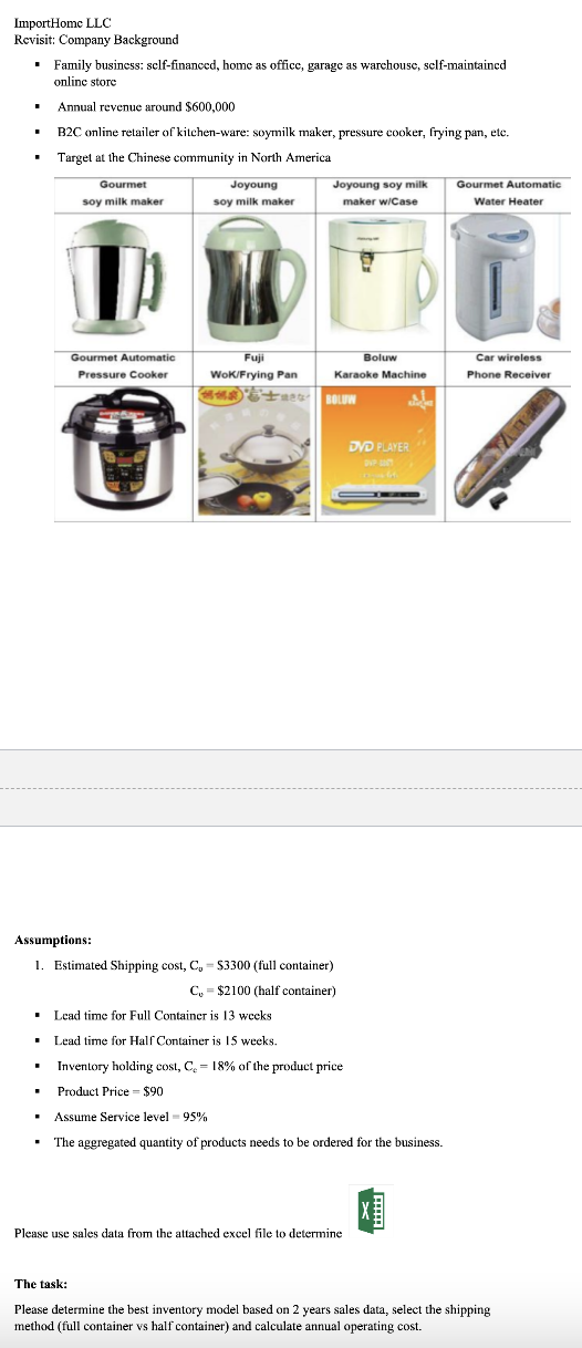 ImportHome LLC
Revisit: Company Background
▪ Family business: self-financed, home as office, garage as warchouse, self-maintained
online store
.
Annual revenue around $600,000
B2C online retailer of kitchen-ware: soymilk maker, pressure cooker, frying pan, etc.
Target at the Chinese community in North America
.
Gourmet
soy milk maker
.
Gourmet Automatic
Pressure Cooker
Joyoung
soy milk maker
ID
Fuji
WoK/Frying Pan
±
Joyoung soy milk
maker w/Case
Assumptions:
1. Estimated Shipping cost, C, $3300 (full container)
C, = $2100 (half container)
Karaoke Machine
BOLUW
Boluw
■ Lead time for Full Container is 13 weeks.
• Lead time for Half Container is 15 weeks.
Inventory holding cost, C₂ = 18% of the product price
Product Price = $90
Assume Service level 95%
The aggregated quantity of products needs to be ordered for the business.
Please use sales data from the attached excel file to determine
DVD PLAYER
DVP
fa
Gourmet Automatic
Water Heater
Car wireless
Phone Receiver
The task:
Please determine the best inventory model based on 2 years sales data, select the shipping
method (full container vs half container) and calculate annual operating cost.