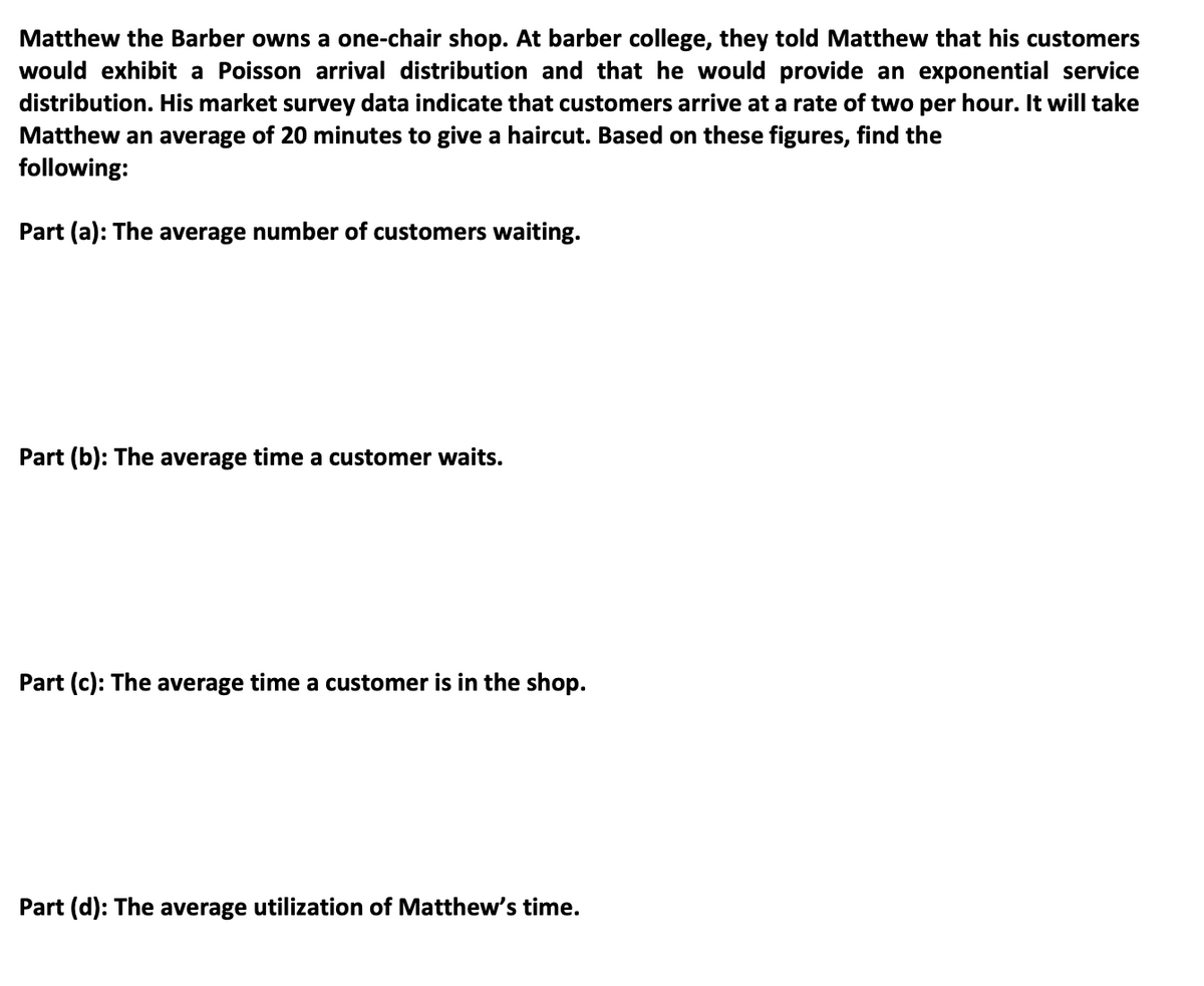 Matthew the Barber owns a one-chair shop. At barber college, they told Matthew that his customers
would exhibit a Poisson arrival distribution and that he would provide an exponential service
distribution. His market survey data indicate that customers arrive at a rate of two per hour. It will take
Matthew an average of 20 minutes to give a haircut. Based on these figures, find the
following:
Part (a): The average number of customers waiting.
Part (b): The average time a customer waits.
Part (c): The average time a customer is in the shop.
Part (d): The average utilization of Matthew's time.