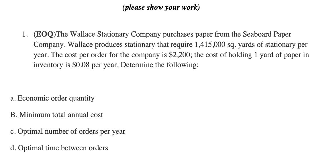 1. (EOQ)The Wallace Stationary Company purchases paper from the Seaboard Paper
Company. Wallace produces stationary that require 1,415,000 sq. yards of stationary per
year. The cost per order for the company is $2,200; the cost of holding 1 yard of paper in
inventory is $0.08 per year. Determine the following:
a. Economic order quantity
(please show your work)
B. Minimum total annual cost
c. Optimal number of orders per year
d. Optimal time between orders