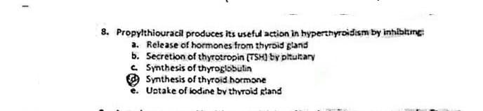 8. Propylthiouracil produces its useful action in hyperthyroidism by inhibtzmg:
a. Release of hormones from thyrbid gland
b. Secretion of thyrotropin (TSH) by pitutary
e. Synthesis of thyroglobulin
O Synthesis of thyroid hormone
e. Uotake of iodine by thyroid gland
