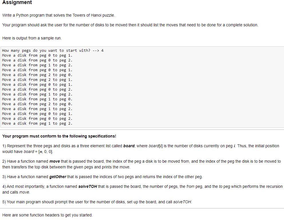 Assignment
Write a Python program that solves the Towers of Hanoi puzzle.
Your program should ask the user for the number of disks to be moved then it should list the moves that need to be done for a complete solution.
Here is output from a sample run.
How many pegs do you want to start with? --> 4
Move a disk from peg 0 to peg 1.
Move a disk from peg 0 to peg 2.
Move a disk from peg 1 to peg 2.
Move a disk from peg 0 to peg 1.
Move a disk from peg 2 to peg e.
Move a disk from peg 2 to peg 1.
Move a disk from peg 0 to peg 1.
Move a disk from peg e to peg 2.
Move a disk from peg 1 to peg 2.
Move a disk from peg 1 to peg 0.
Move a disk from peg 2 to peg 0.
Move a disk from peg 1 to peg 2.
Move a disk from peg e to peg 1.
Move a disk from peg e to peg 2.
Move a disk from peg 1 to peg 2.
Your program must conform to the following specifications!
1) Represent the three pegs and disks as a three element list called board, where boardſi] is the number of disks currently on peg i. Thus, the initial position
would have board = [n, 0, 0].
2) Have a function named move that is passed the board, the index of the peg a disk is to be moved from, and the index of the peg the disk is to be moved to
then transfers the top disk betweem the given pegs and prints the move.
3) Have a function named getOther that is passed the indices of two pegs and returns the index of the other peg.
4) And most importantly, a function named solveTOH that is passed the board, the number of pegs, the from peg, and the to peg which performs the recursion
and calls move.
5) Your main program shoudl prompt the user for the number of disks, set up the board, and call solveTOH.
Here are some function headers to get you started.
