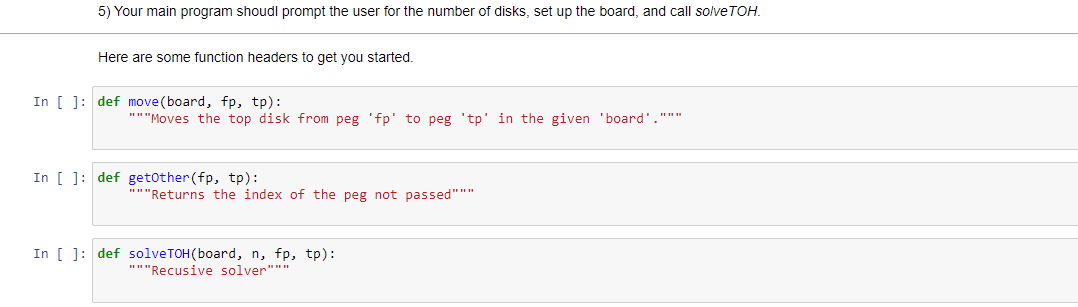 5) Your main program shoudl prompt the user for the number of disks, set up the board, and call solve TOH.
Here are some function headers to get you started.
In [ ]: def move (board, fp, tp):
"""Moves the top disk from peg 'fp' to peg 'tp' in the given 'board'."""
In [ ]: def getother(fp, tp):
"""Returns the index of the peg not passed"""
In [ ]: def solveTOH(board, n, fp, tp):
"""Recusive solver"""
