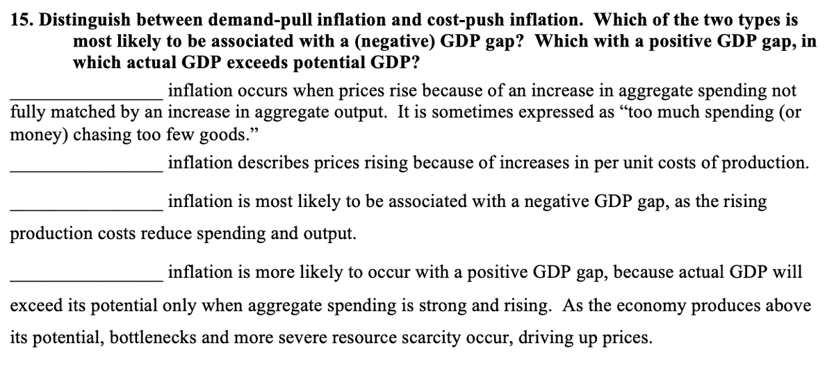 15. Distinguish between demand-pull inflation and cost-push inflation. Which of the two types is
most likely to be associated with a (negative) GDP gap? Which with a positive GDP
gap,
in
which actual GDP exceeds potential GDP?
inflation occurs when prices rise because of an increase in aggregate spending not
fully matched by an increase in aggregate output. It is sometimes expressed as “too much spending (or
money) chasing too few goods."
inflation describes prices rising because of increases in per unit costs of production.
inflation is most likely to be associated with a negative GDP gap, as the rising
production costs reduce spending and output.
inflation is more likely to occur with a positive GDP gap, because actual GDP will
exceed its potential only when aggregate spending is strong and rising. As the economy produces above
its potential, bottlenecks and more severe resource scarcity occur, driving up prices.
