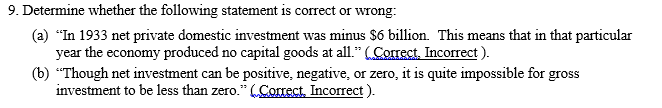 9. Determine whether the following statement is correct or wrong:
(a) "In 1933 net private domestic investment was minus $6 billion. This means that in that particular
year the economy produced no capital goods at all." (Correct, Incorrect ).
(b) “Though net investment can be positive, negative, or zero, it is quite impossible for gross
investment to be less than zero." (Correct, Incorrect ).
