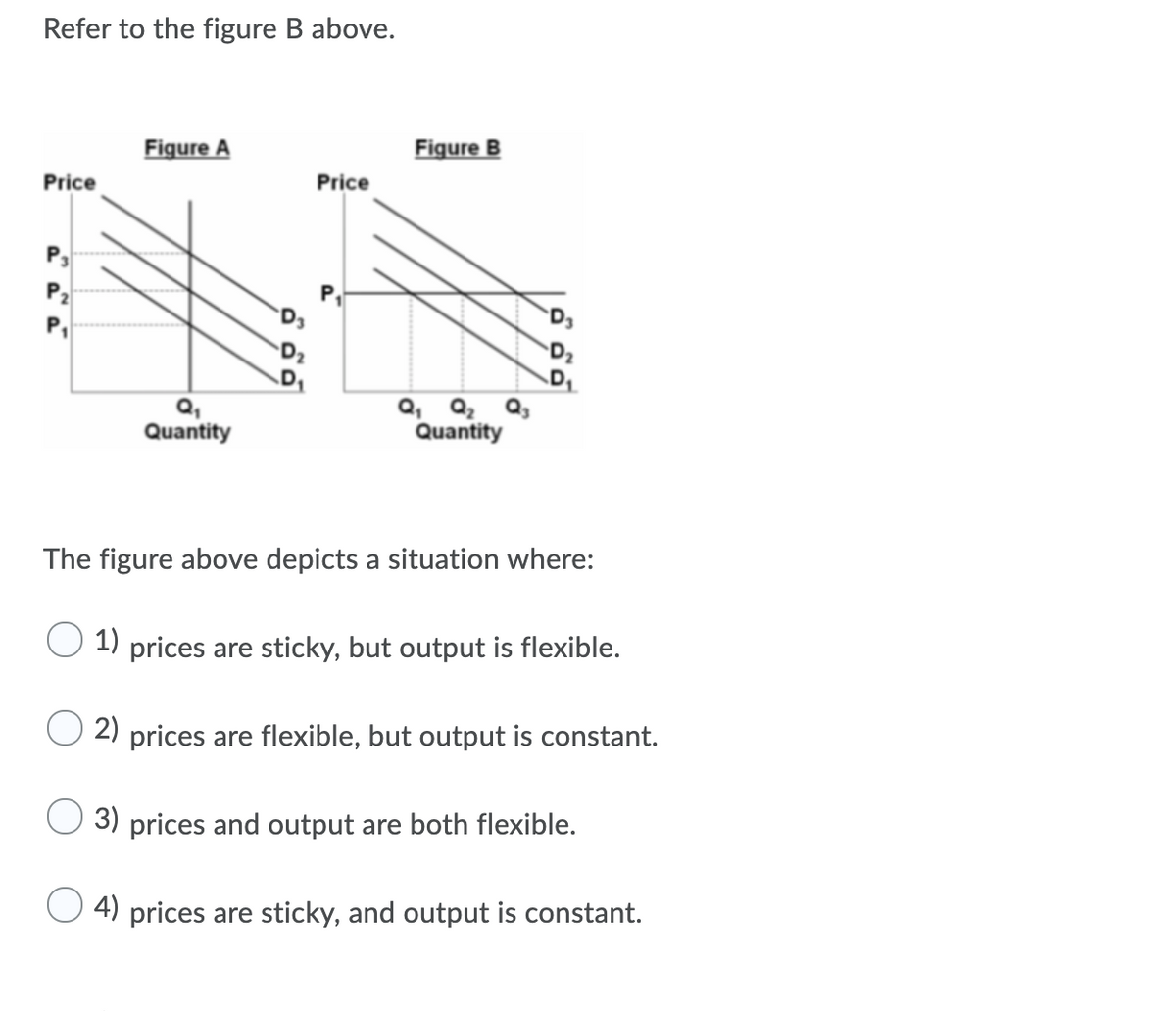 Refer to the figure B above.
Figure A
Figure B
Price
Price
P3
P2
P,
Q,
Quantity
Q, Q2 Q3
Quantity
The figure above depicts a situation where:
1) prices are sticky, but output is flexible.
2) prices are flexible, but output is constant.
3) prices and output are both flexible.
4) prices are sticky, and output is constant.
