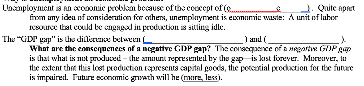 Unemployment is an economic problem because of the concept of (o
2. Quite apart
from any idea of consideration for others, unemployment is economic waste: A unit of labor
resource that could be engaged in production is sitting idle.
The "GDP gap" is the difference between (
) and (
What are the consequences of a negative GDP gap? The consequence of a negative GDP gap
is that what is not produced – the amount represented by the gap is lost forever. Moreover, to
the extent that this lost production represents capital goods, the potential production for the future
is impaired. Future economic growth will be (more, less).
