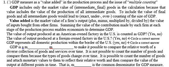 1. () GDP measure as a "value added" in the production process and the issue of “multiple counting"
GDP includes only the market value of (intermediate_final) goods in the calculation because that
value includes the value of the production of all intermediate goods. To include the value of final
goods and all intermediate goods would lead to (exact, under-, over-) counting of the size of GDP.
Value added is the market value of a firm's output (plus, minus, multiplied by, divided by) the value
of inputs bought from other firms. Summing the value of the contribution made by each firm at each
stage of the production process enables economists to determine GDP.
The value of output produced at an American-owned factory in the U.S. is counted as GDP? (Yes, no)
The value of output produced at a foreign-owned factory in the U.S.? (Yes, no) +Circle a correct answer
GDP represents all domestic production within the border of the U.S. (yes, no) ECircle a correct answer
GDP is a m
diverse collection of goods and services over time. It is not possible to count the number of goods and
compare them because the types of goods change over time. It is possible to count the number of goods
and attach monetary values to them to reflect their relative worth and then compare the value of the
output at different points in time. That is, m
to make it possible to compare the relative worth of a
is the common denominator for GDP measure.
