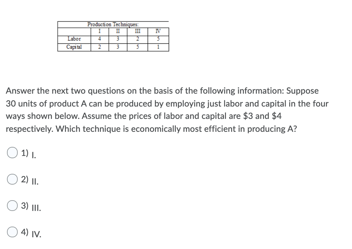 Production Techniques:
II
I
III
IV
Labor
4
2.
Capi tal
3
5
1
Answer the next two questions on the basis of the following information: Suppose
30 units of product A can be produced by employing just labor and capital in the four
ways shown below. Assume the prices of labor and capital are $3 and $4
respectively. Which technique is economically most efficient in producing A?
O 1) I.
2) I.
3) |I.
O 4) IV.
