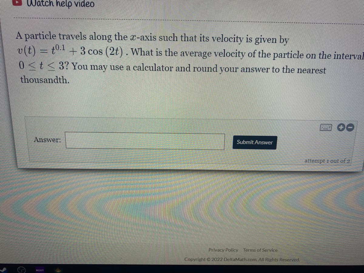 Watch help Video
A particle travels along the a-axis such that its velocity is given by
v(t) = t" + 3 cos (2t). What is the average velocity of the particle on the interval
0<t<3?You may use a calculator and round your answer to the nearest
thousandth.
Answer:
Submit Answer
attempt 1 out of 2
Privacy Policy Terms of Service
Copyright ©2022 DeltaMath.com. All Rights Reserved.
NZXT
