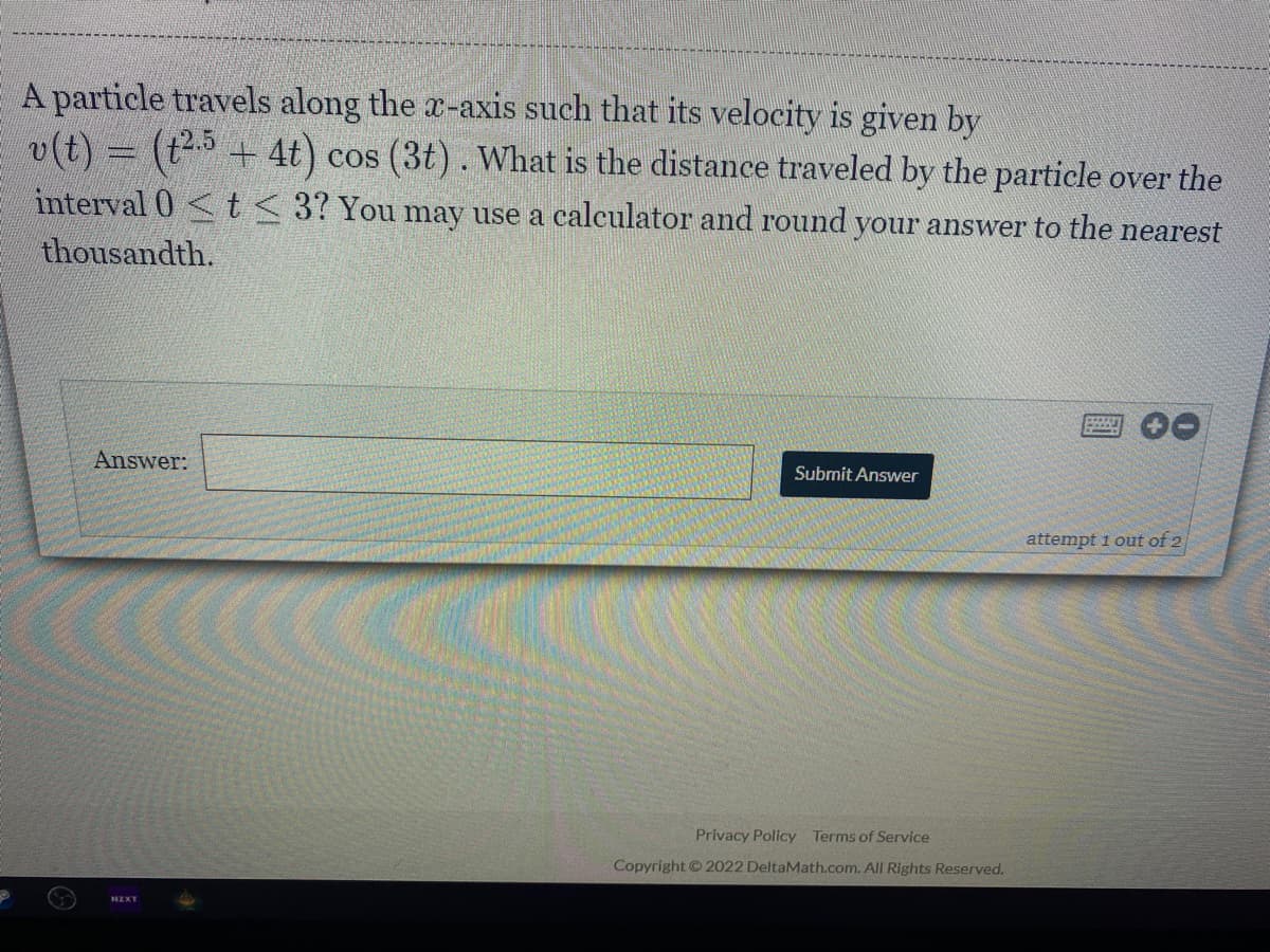 A particle travels along the x-axis such that its velocity is given by
v(t) = (t2 + 4t) cos (3t). What is the distance traveled by the particle over the
interval 0<t< 3? You may use a calculator and round your answer to the nearest
thousandth.
Answer:
Submit Answer
attempt 1 out of 2
Privacy Policy Terms of Service
Copyright © 2022 DeltaMath.com. All Rights Reserved.
NZXT
