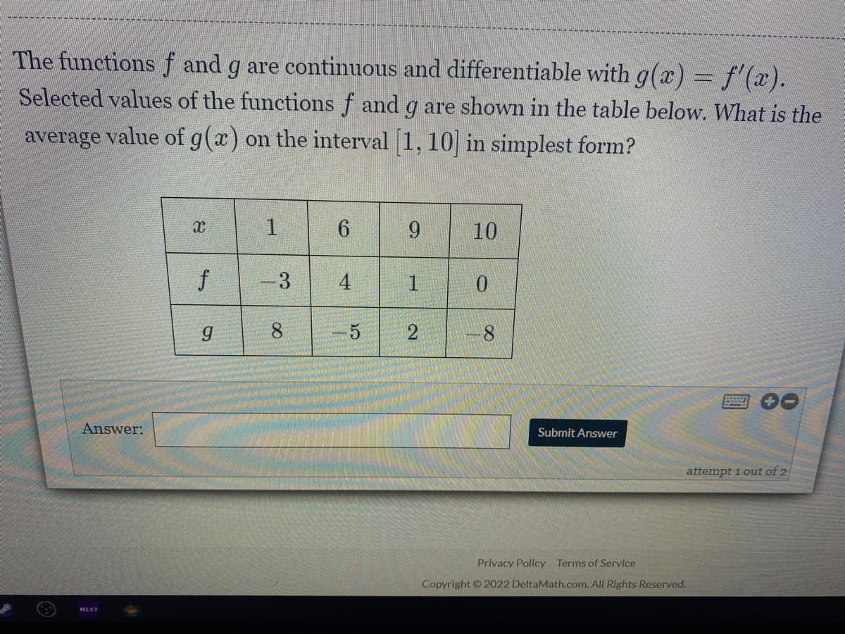 The functions f and g are continuous and differentiable with g(x) = f'(x).
Selected values of the functions f and g are shown in the table below. What is the
average value of g(a) on the interval 1, 10 in simplest form?
1.
6.
9.
10
-3
4
1
g
8.
Answer:
Submit Answer
attempt 1 out of 2
Privacy Policy Terms of Service
Copyright © 2022 DeltaMath.com. All Rights Reserved.
NZXT
2)
f
