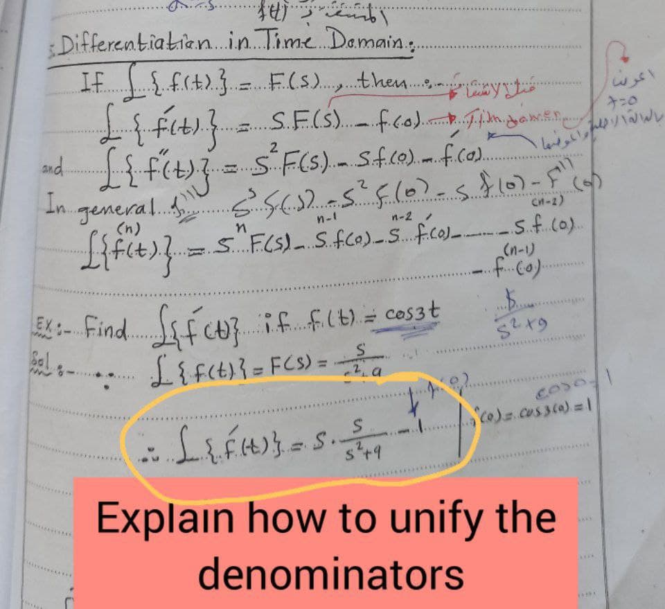 ....4.
.....
:Differentiatian..in. Time Damain.
ne.
IF
....
Levw
S.F(S. fco). gan
7:0
2
and
In
(5)
.......
Cn-2)
(n)
n-1
n-2 /
S..F(S)- S.fCO)-S.f.co)-s.f.co).
(n-)
fu3 if fIt) = cos3t
Li f(t)}= FCS) =
a
EX: Find.
www
...
%3D
coso
co).cus3ca)=l
s*+9
Explain how to unify the
denominators
....
