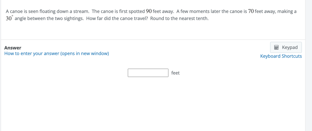 A canoe is seen floating down a stream. The canoe is first spotted 90 feet away. A few moments later the canoe is 70 feet away, making a
30° angle between the two sightings. How far did the canoe travel? Round to the nearest tenth.
Answer
How to enter your answer (opens in new window)
feet
Keypad
Keyboard Shortcuts