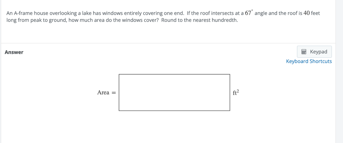 An A-frame house overlooking a lake has windows entirely covering one end. If the roof intersects at a 67° angle and the roof is 40 feet
long from peak to ground, how much area do the windows cover? Round to the nearest hundredth.
Answer
Area =
ft²
Keypad
Keyboard Shortcuts