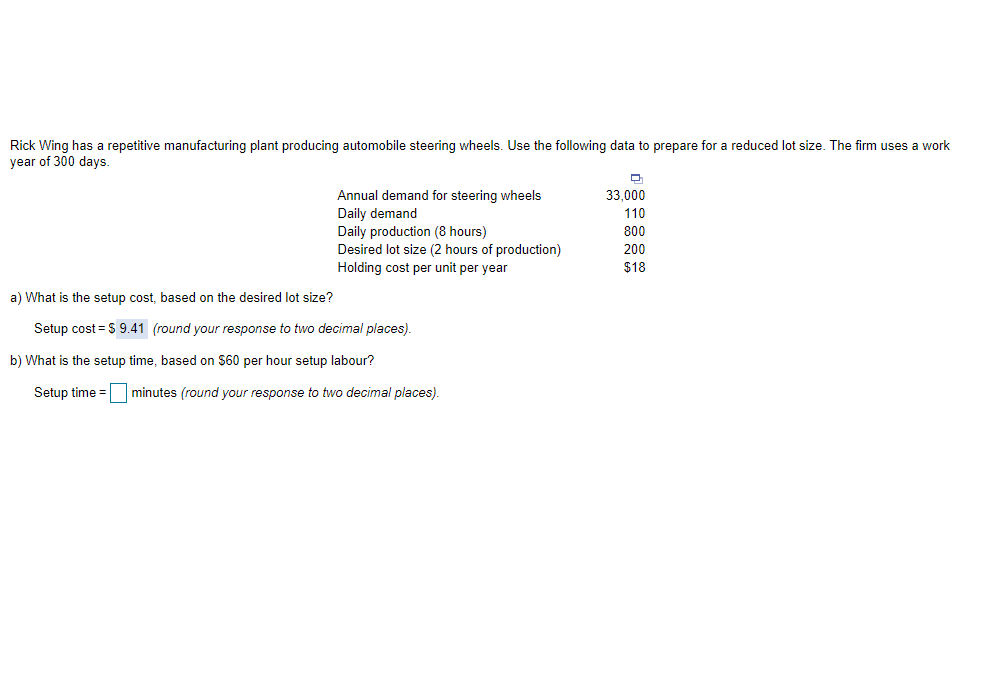 Rick Wing has a repetitive manufacturing plant producing automobile steering wheels. Use the following data to prepare for a reduced lot size. The firm uses a work
year of 300 days.
33,000
Annual demand for steering wheels
Daily demand
Daily production (8 hours)
Desired lot size (2 hours of production)
110
800
200
Holding cost per unit per year
$18
a) What is the setup cost, based on the desired lot size?
Setup cost = S 9.41 (round your response to two decimal places).
b) What is the setup time, based on $60 per hour setup labour?
Setup time = minutes (round your response to two decimal places).
