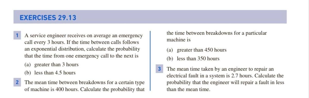 EXERCISES 29.13
the time between breakdowns for a particular
1 A service engineer receives on average an emergency
call every 3 hours. If the time between calls follows
an exponential distribution, calculate the probability
that the time from one emergency call to the next is
machine is
(a) greater than 450 hours
(b) less than 350 hours
(a) greater than 3 hours
3 The mean time taken by an engineer to repair an
(b) less than 4.5 hours
electrical fault in a system is 2.7 hours. Calculate the
probability that the engineer will repair a fault in less
than the mean time.
2 The mean time between breakdowns for a certain type
of machine is 400 hours. Calculate the probability that
