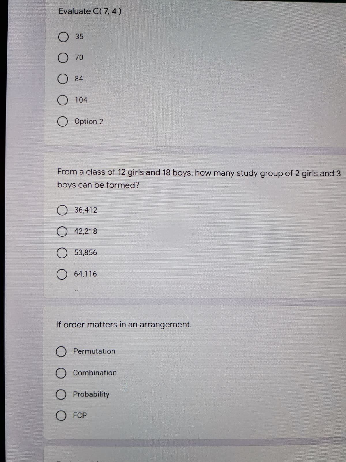 Evaluate C( 7, 4)
O35
O70
O 84
O 104
O Option 2
From a class of 12 girls and 18 boys, how many study group of 2 girls and 3
boys can be formed?
O 36,412
O 42,218
O 53,856
O 64,116
If order matters in an arrangement.
O Permutation
O Combination
Probability
O FCP
