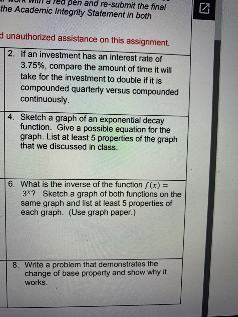 red pen and re-submit the final
the Academic Integrity Statement in both
d unauthorized assistance on this assignment.
2. If an investment has an interest rate of
3.75%, compare the amount of time it will
take for the investment to double if it is
compounded quarterly versus compounded
continuously.
4. Sketch a graph of an exponential decay
function. Give a possible equation for the
graph. List at least 5 properties of the graph
that we discussed in class.
6. What is the inverse of the function f(x) =
3*? Sketch a graph of both functions on the
same graph and list at least 5 properties of
each graph. (Use graph paper.)
%3D
8. Write a problem that demonstrates the
change of base property and show why it
works.
