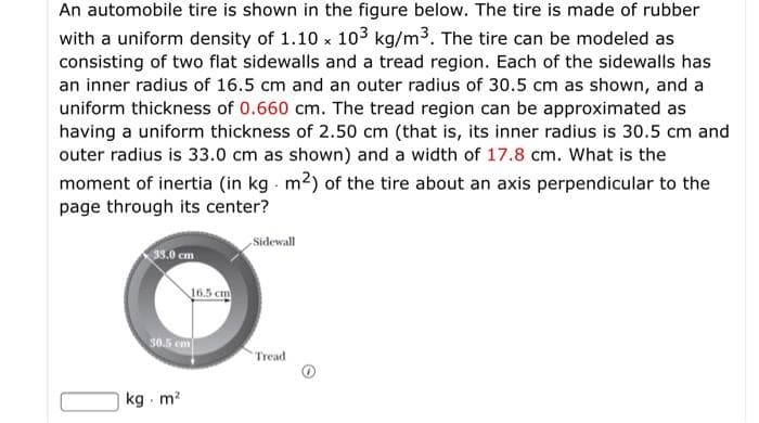 An automobile tire is shown in the figure below. The tire is made of rubber
with a uniform density of 1.10 x 103 kg/m3. The tire can be modeled as
consisting of two flat sidewalls and a tread region. Each of the sidewalls has
an inner radius of 16.5 cm and an outer radius of 30.5 cm as shown, and a
uniform thickness of 0.660 cm. The tread region can be approximated as
having a uniform thickness of 2.50 cm (that is, its inner radius is 30.5 cm and
outer radius is 33.0 cm as shown) and a width of 17.8 cm. What is the
moment of inertia (in kg m2) of the tire about an axis perpendicular to the
page through its center?
Sidewall
33.0 cm
16.5 cm
50.5 em
Tread
kg m?
