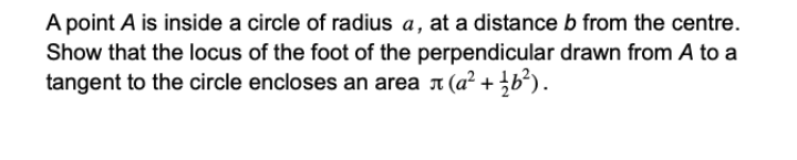 A point A is inside a circle of radius a, at a distance b from the centre.
Show that the locus of the foot of the perpendicular drawn from A to a
tangent to the circle encloses an area 1 (a? + b²).
