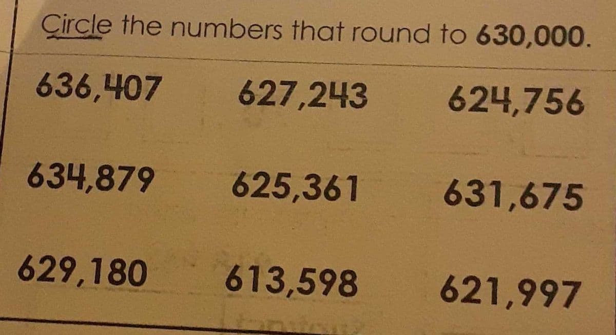 Circle the numbers that round to 630,000.
636,407
627,243
624,756
634,879
625,361
631,675
629,180
613,598
621,997
